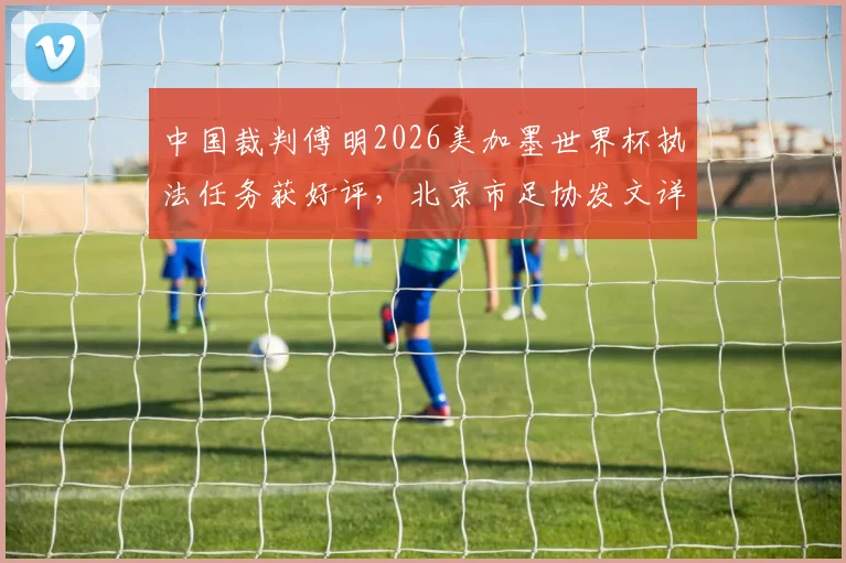 中国裁判傅明2026美加墨世界杯执法任务获好评，北京市足协发文详细赞扬其专业表现