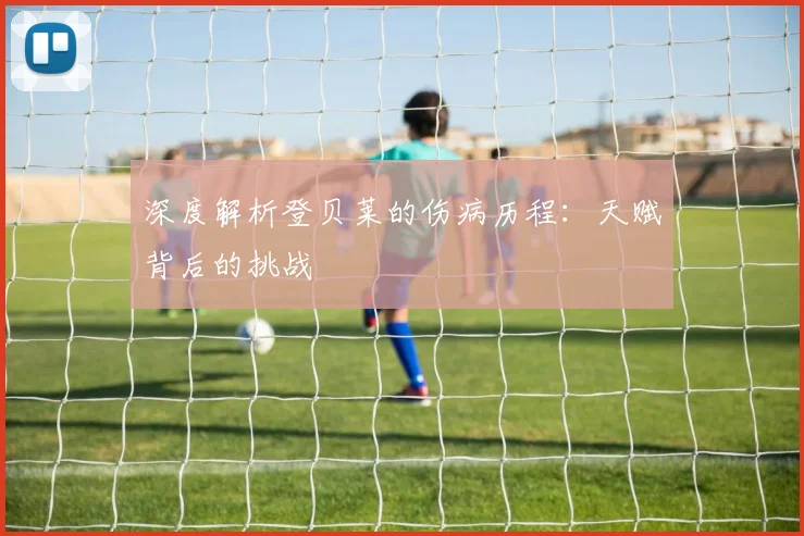 深度解析登贝莱的伤病历程：天赋背后的挑战
