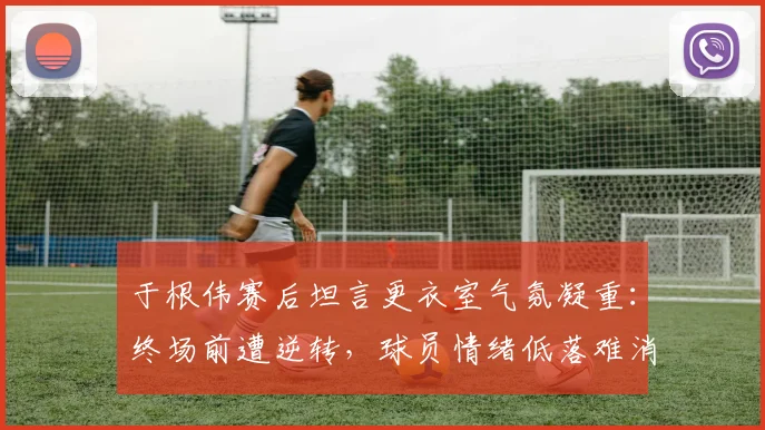 于根伟赛后坦言更衣室气氛凝重：终场前遭逆转，球员情绪低落难消化，教练组如何调整是关键