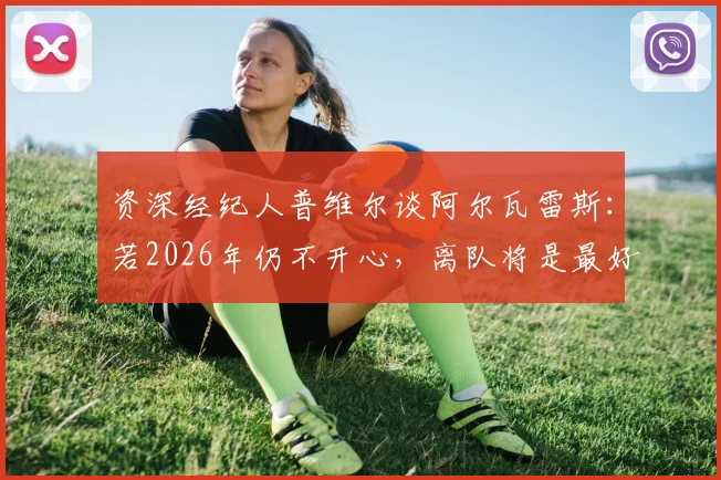 资深经纪人普维尔谈阿尔瓦雷斯：若2026年仍不开心，离队将是最好选择