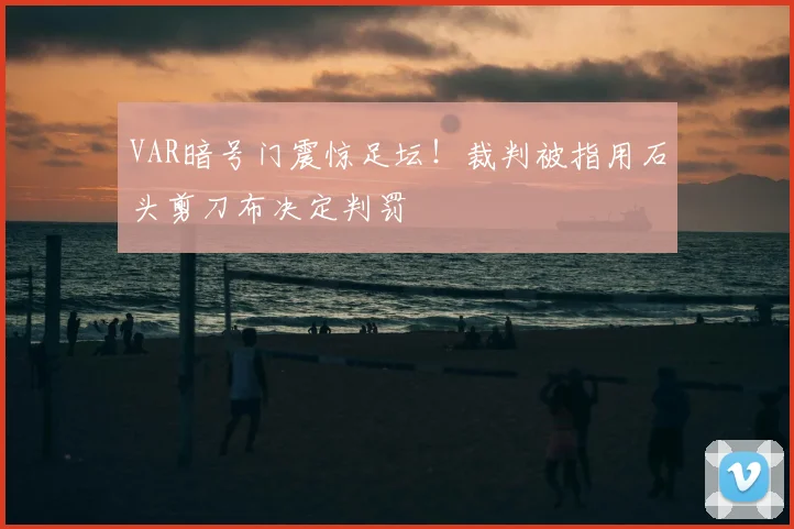 VAR暗号门震惊足坛！裁判被指用石头剪刀布决定判罚
