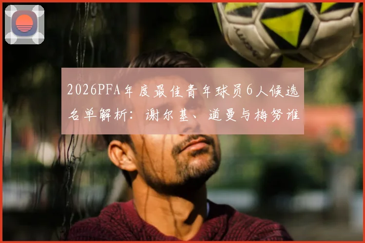 2026PFA年度最佳青年球员6人候选名单解析:谢尔基、道曼与梅努谁将胜出,附完整候选人资料与获奖预测