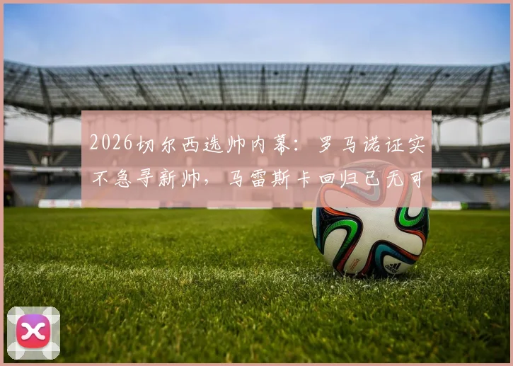 2026切尔西选帅内幕：罗马诺证实不急寻新帅，马雷斯卡回归已无可能