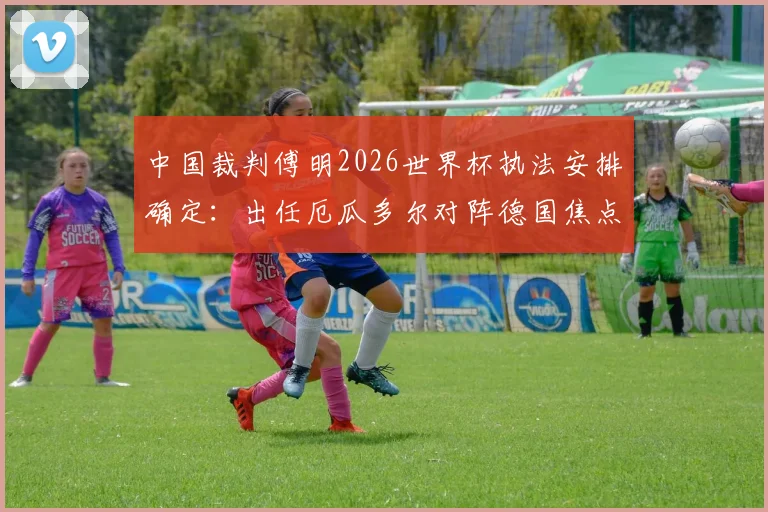 中国裁判傅明2026世界杯执法安排确定：出任厄瓜多尔对阵德国焦点战助理视频裁判员（AVAR）