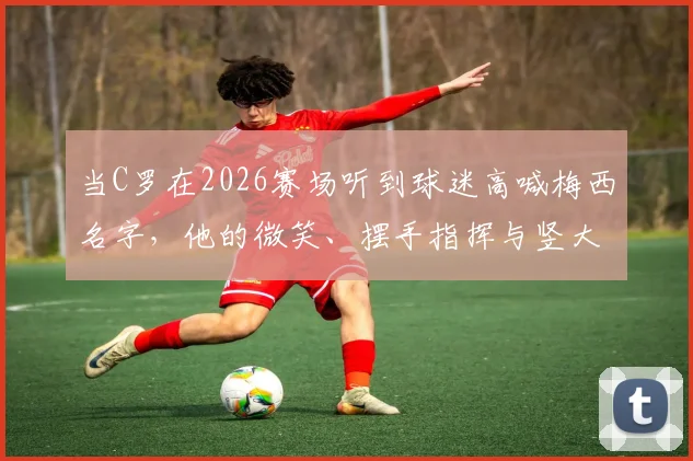 当C罗在2026赛场听到球迷高喊梅西名字，他的微笑、摆手指挥与竖大拇指回应解析