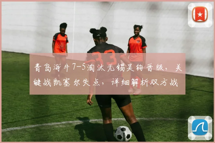 青岛海牛7-5淘汰无锡吴钩晋级，关键战凯塞尔失点，详细解析双方战术得失与未来赛程看点