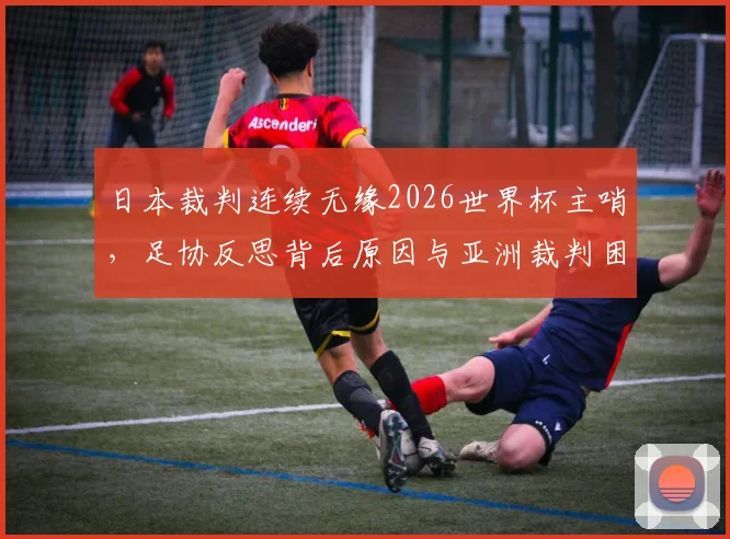 日本裁判连续无缘2026世界杯主哨，足协反思背后原因与亚洲裁判困境