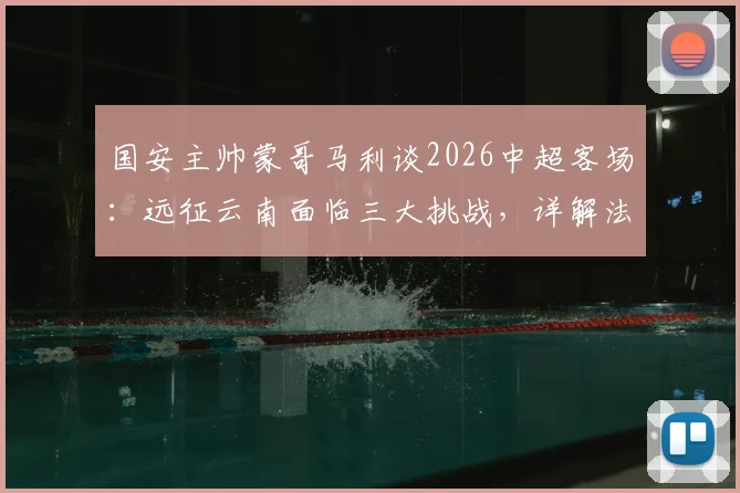 国安主帅蒙哥马利谈2026中超客场：远征云南面临三大挑战，详解法比奥、李磊因伤缺阵影响及应对方案