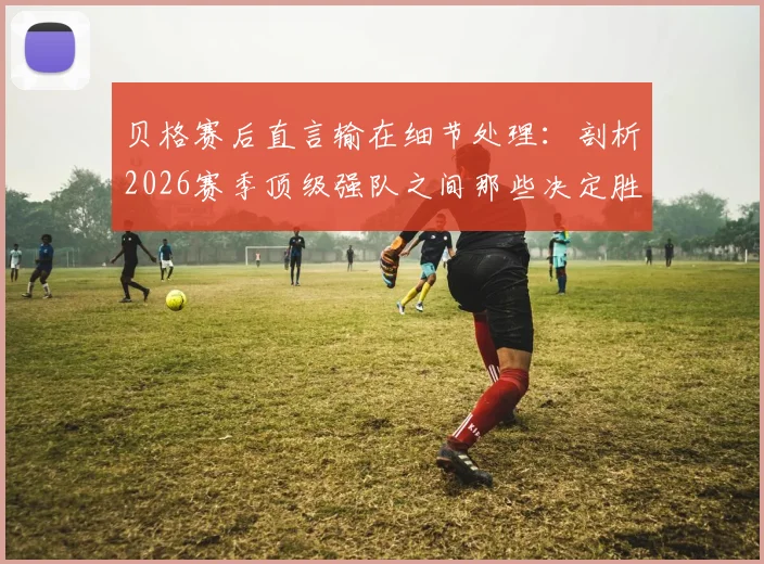 贝格赛后直言输在细节处理：剖析2026赛季顶级强队之间那些决定胜负的关键微小差距