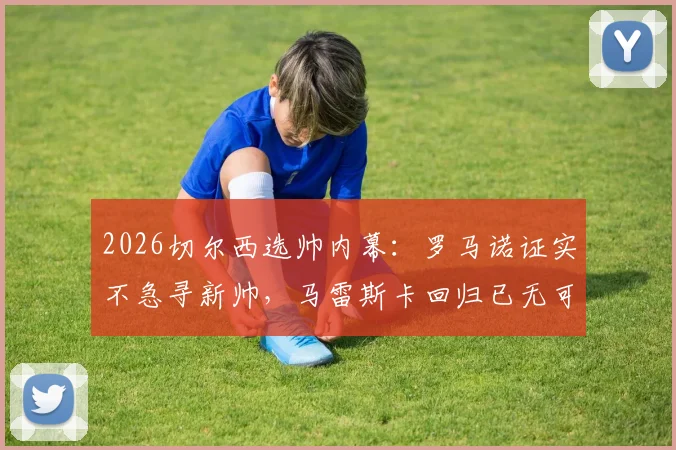 2026切尔西选帅内幕：罗马诺证实不急寻新帅，马雷斯卡回归已无可能