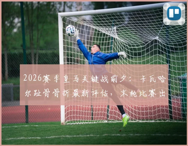 2026赛季皇马关键战前夕：卡瓦哈尔趾骨骨折最新评估，末轮比赛出战成疑，深度分析伤病对右路攻防影响