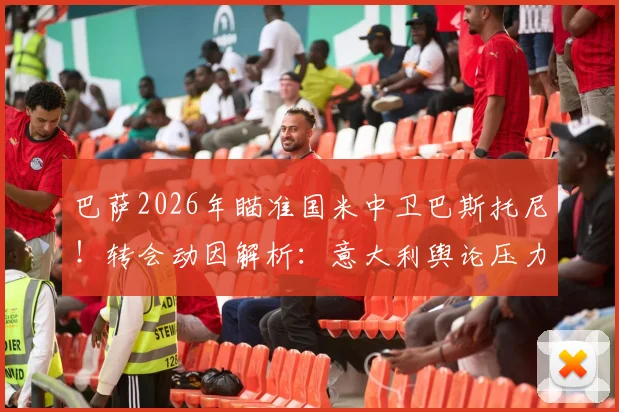巴萨2026年瞄准国米中卫巴斯托尼！转会动因解析：意大利舆论压力成催化剂