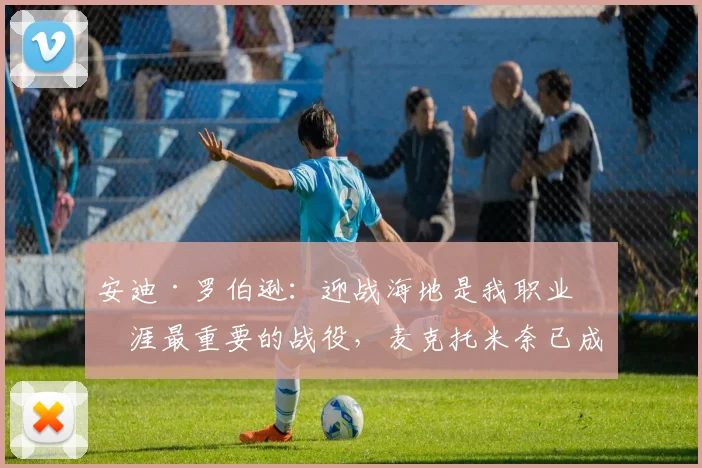 安迪·罗伯逊：迎战海地是我职业生涯最重要的战役，麦克托米奈已成更衣室领袖