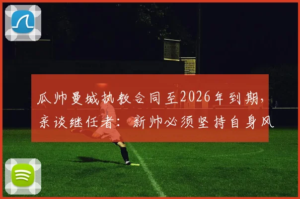瓜帅曼城执教合同至2026年到期，亲谈继任者：新帅必须坚持自身风格，为何如此重要？