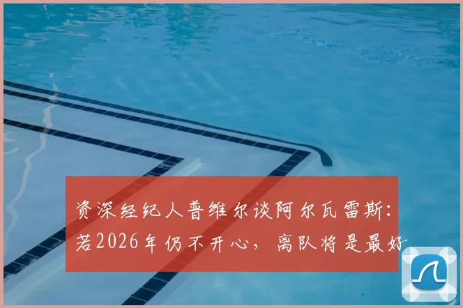 资深经纪人普维尔谈阿尔瓦雷斯：若2026年仍不开心，离队将是最好选择