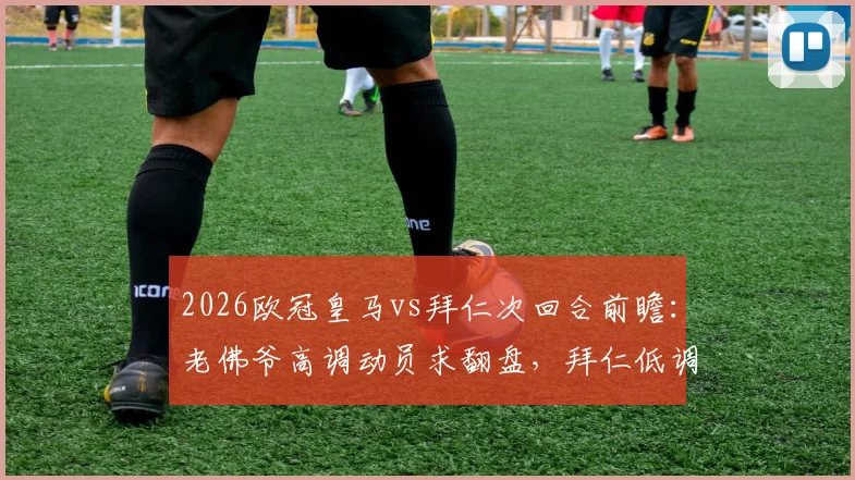 2026欧冠皇马vs拜仁次回合前瞻:老佛爷高调动员求翻盘,拜仁低调备战显谨慎