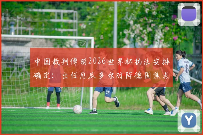 中国裁判傅明2026世界杯执法安排确定:出任厄瓜多尔对阵德国焦点战助理视频裁判员(AVAR)