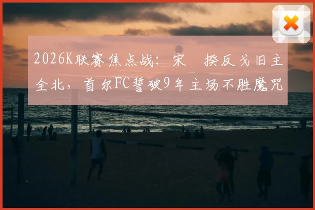 2026K联赛焦点战：宋旻揆反戈旧主全北，首尔FC誓破9年主场不胜魔咒