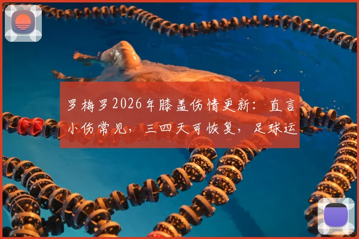 罗梅罗2026年膝盖伤情更新：直言小伤常见，三四天可恢复，足球运动员膝盖保护与康复指南