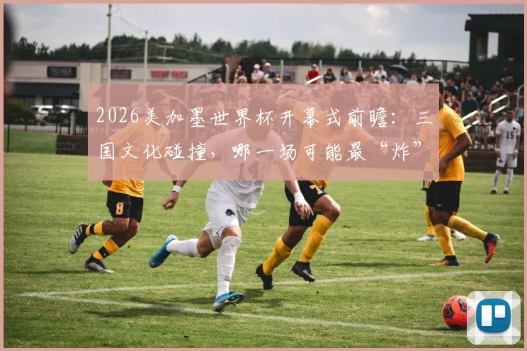 2026美加墨世界杯开幕式前瞻：三国文化碰撞，哪一场可能最“炸”？附往届经典回顾
