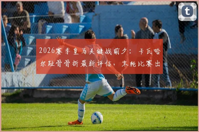 2026赛季皇马关键战前夕:卡瓦哈尔趾骨骨折最新评估,末轮比赛出战成疑,深度分析伤病对右路攻防影响