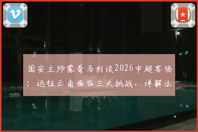 国安主帅蒙哥马利谈2026中超客场：远征云南面临三大挑战，详解法比奥、李磊因伤缺阵影响及应对方案
