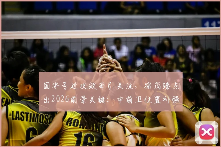 国字号进攻效率引关注，宿茂臻点出2026前景关键：中前卫位置补强与机会把握能力提升