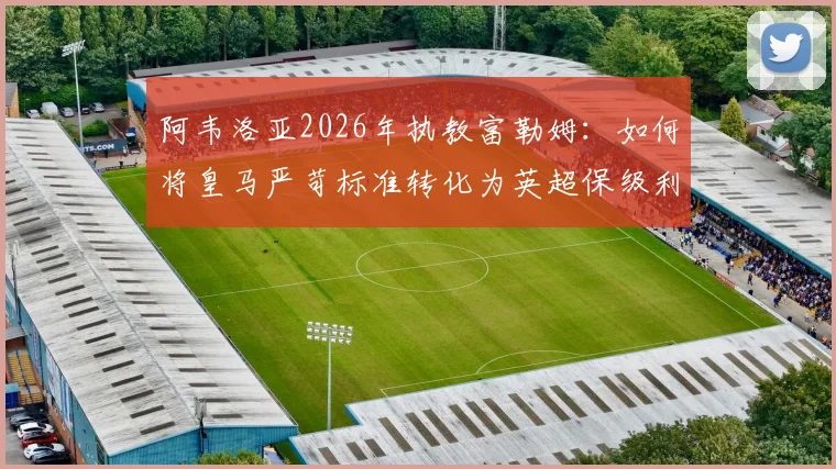 阿韦洛亚2026年执教富勒姆：如何将皇马严苛标准转化为英超保级利器？