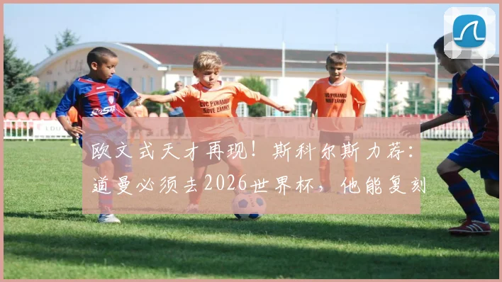 欧文式天才再现！斯科尔斯力荐：道曼必须去2026世界杯，他能复刻经典吗？