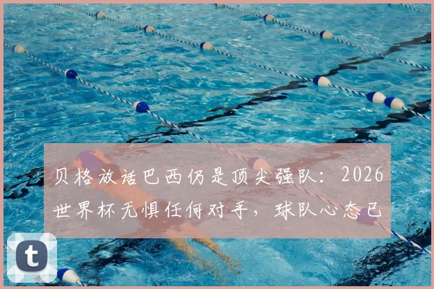 贝格放话巴西仍是顶尖强队：2026世界杯无惧任何对手，球队心态已蜕变