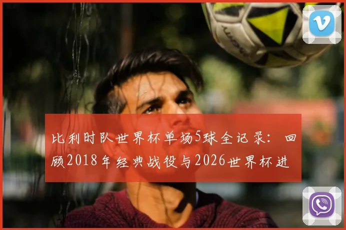 比利时队世界杯单场5球全记录：回顾2018年经典战役与2026世界杯进球前景分析
