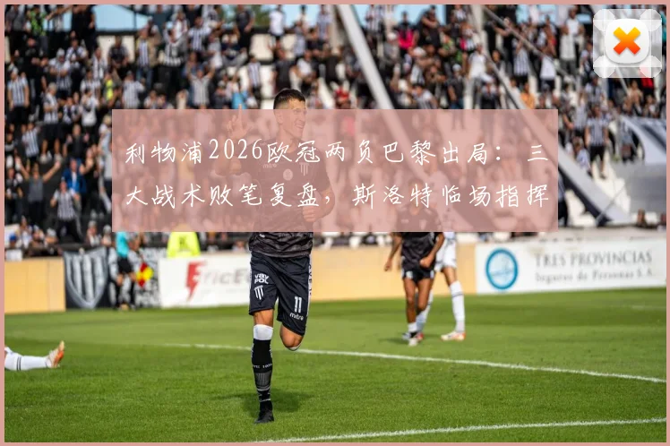 利物浦2026欧冠两负巴黎出局：三大战术败笔复盘，斯洛特临场指挥是否担主责？