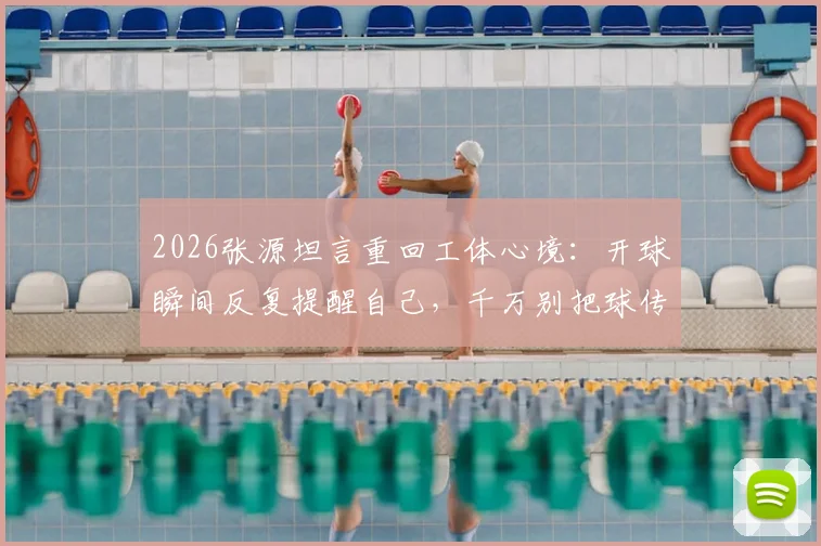 2026张源坦言重回工体心境：开球瞬间反复提醒自己，千万别把球传给绿队