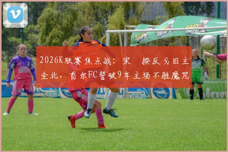 2026K联赛焦点战：宋旻揆反戈旧主全北，首尔FC誓破9年主场不胜魔咒