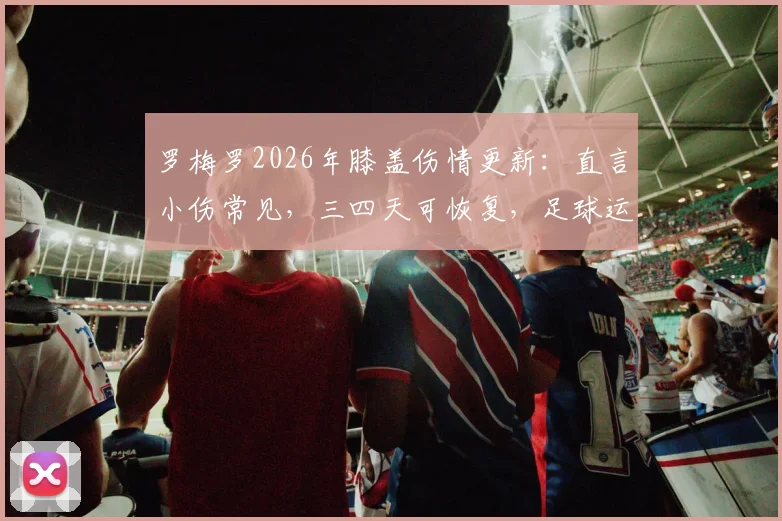 罗梅罗2026年膝盖伤情更新：直言小伤常见，三四天可恢复，足球运动员膝盖保护与康复指南