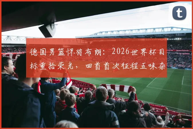 德国男篮悍将布朗:2026世界杯目标重拾荣光,回首首次征程五味杂陈