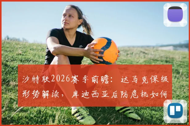 沙特联2026赛季前瞻：达马克保级形势解读，库迪西亚后防危机如何应对？