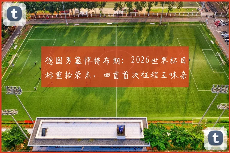 德国男篮悍将布朗：2026世界杯目标重拾荣光，回首首次征程五味杂陈