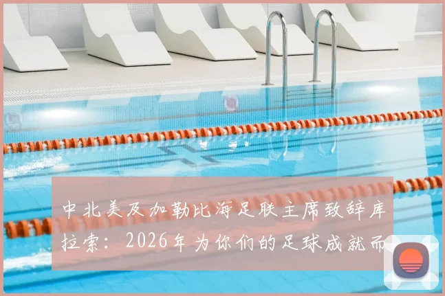 中北美及加勒比海足联主席致辞库拉索：2026年为你们的足球成就而深感自豪，回顾崛起之路