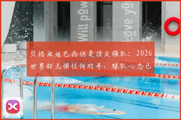 贝格放话巴西仍是顶尖强队：2026世界杯无惧任何对手，球队心态已蜕变