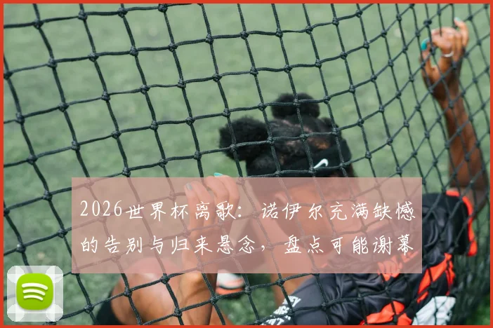 2026世界杯离歌:诺伊尔充满缺憾的告别与归来悬念,盘点可能谢幕的传奇球星