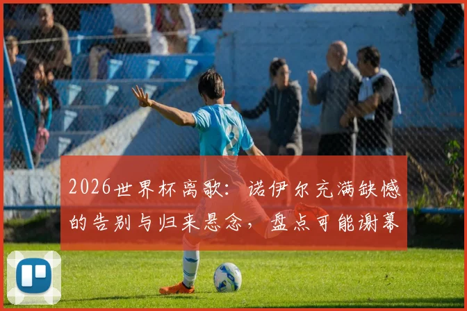 2026世界杯离歌：诺伊尔充满缺憾的告别与归来悬念，盘点可能谢幕的传奇球星