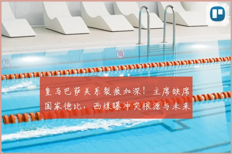 皇马巴萨关系裂痕加深！主席缺席国家德比，西媒曝冲突根源与未来走向