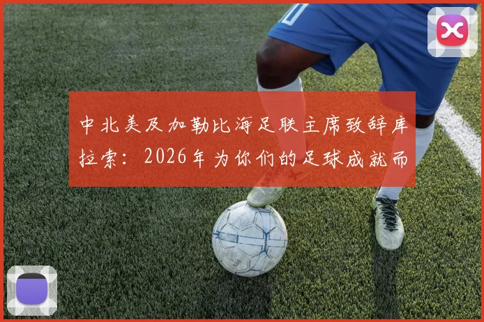 中北美及加勒比海足联主席致辞库拉索:2026年为你们的足球成就而深感自豪,回顾崛起之路