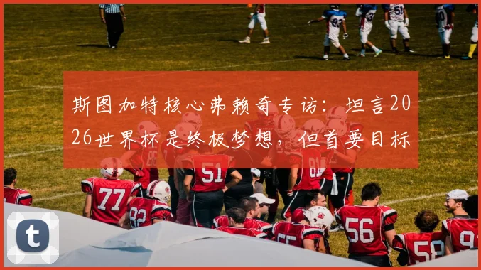斯图加特核心弗赖奇专访：坦言2026世界杯是终极梦想，但首要目标是率队锁定欧冠席位