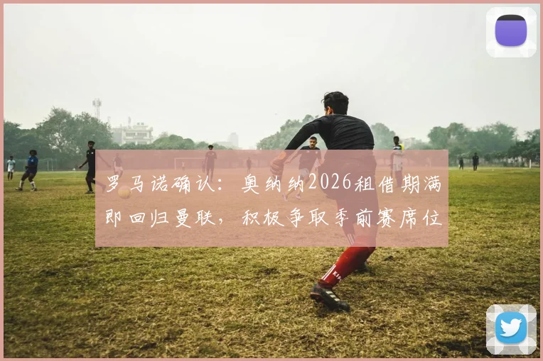 罗马诺确认:奥纳纳2026租借期满即回归曼联,积极争取季前赛席位,滕哈格如何部署门将轮换