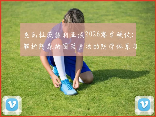 克瓦拉茨赫利亚谈2026赛季硬仗：解析阿森纳固若金汤的防守体系与破局思路