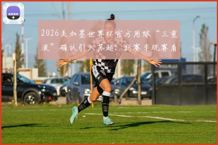 2026美加墨世界杯官方用球“三重浪”确认引入苏超：新赛季观赛看点与足球科技解析