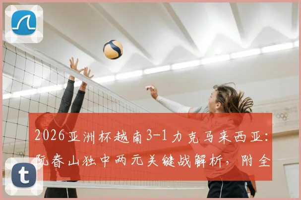 2026亚洲杯越南3-1力克马来西亚：阮春山独中两元关键战解析，附全场战术复盘与小组出线形势分析