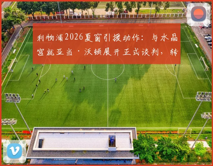 利物浦2026夏窗引援动作：与水晶宫就亚当·沃顿展开正式谈判，转会细节曝光